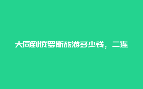 大同到俄罗斯旅游多少钱，二连浩特到莫斯科火车要几天