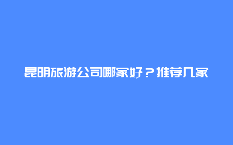 昆明旅游公司哪家好？推荐几家靠谱的旅行社