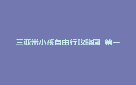 三亚带小孩自由行攻略图 第一次带孩子去三亚看海，亲子游攻略有什么推荐？