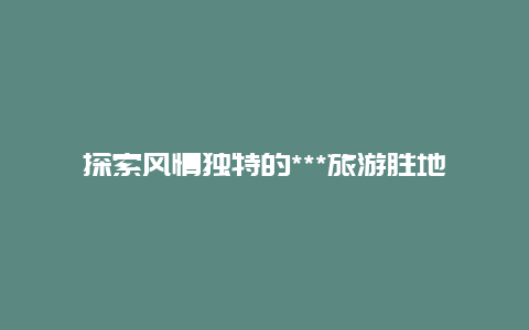 探索风情独特的***旅游胜地,畅游丝绸之路的珍宝之地