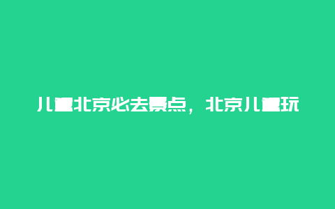 儿童北京必去景点，北京儿童玩的景点