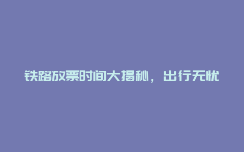 铁路放票时间大揭秘，出行无忧从此不再困扰