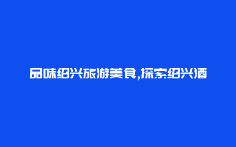 品味绍兴旅游美食,探索绍兴酒文化和当地特色佳肴