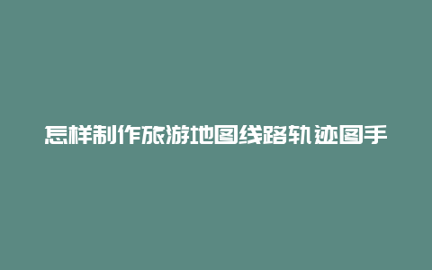 怎样制作旅游地图线路轨迹图手机版，手机轨迹图怎么弄？