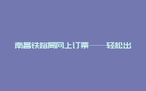 南昌铁路局网上订票——轻松出行的新选择