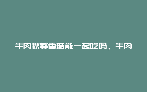 牛肉秋葵香菇能一起吃吗，牛肉秋葵西红柿能一起做吗