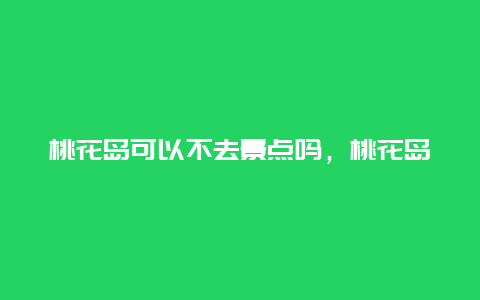 桃花岛可以不去景点吗，桃花岛主要必去景点