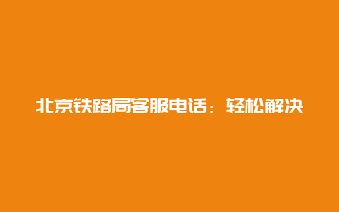 北京铁路局客服电话：轻松解决您的铁路问题