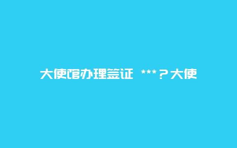 大使馆办理签证 ***？大使馆周末是否上班？