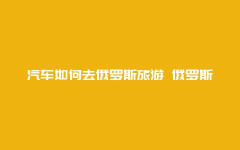 汽车如何去俄罗斯旅游 俄罗斯汽车司机如何做任务