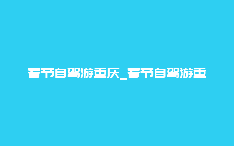 春节自驾游重庆_春节自驾游重庆攻略