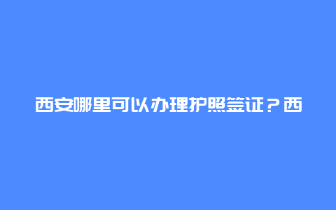 西安哪里可以办理护照签证？西安市办理港澳通行证的地点？