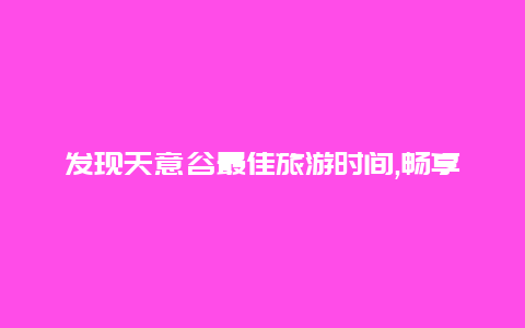 发现天意谷最佳旅游时间,畅享绝美自然风光