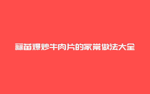 蒜苗爆炒牛肉片的家常做法大全家常，蒜苗炒肉片的做法家常菜