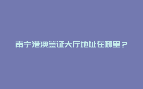 南宁港澳签证大厅地址在哪里？在南宁异地可以续签港澳通行证吗？