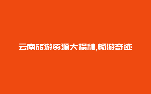 云南旅游资源大揭秘,畅游奇迹般的高原地貌和多样化民族风情