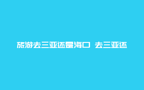 旅游去三亚还是海口 去三亚还是海口好玩