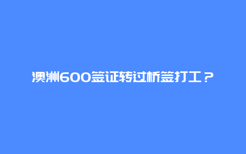 澳洲600签证转过桥签打工？什么是澳洲过桥签证？