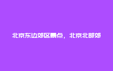 北京东边郊区景点，北京北部郊区景点