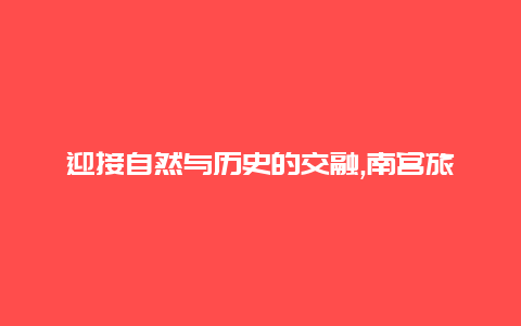 迎接自然与历史的交融,南宫旅游景区带您穿越时空的奇幻之旅