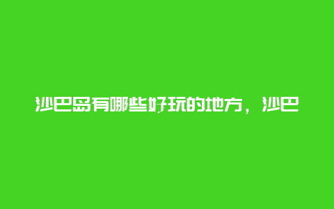 沙巴岛有哪些好玩的地方，沙巴岛旅游全攻略？