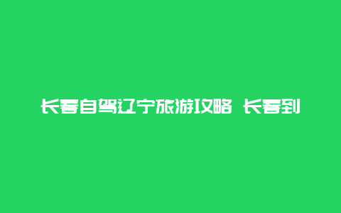 长春自驾辽宁旅游攻略 长春到北海自驾游路线推荐？