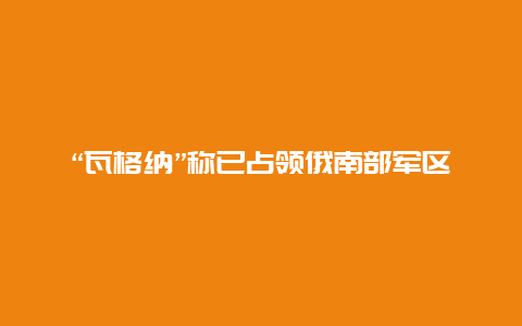 “瓦格纳”称已占领俄南部军区指挥部，莫斯科直飞多地机票已售罄！乌媒：俄军正在莫斯科市郊挖战壕，俄军：已击退乌军9次袭击