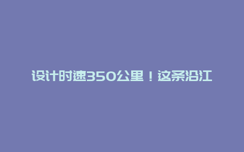 设计时速350公里！这条沿江高铁开始联调联试！