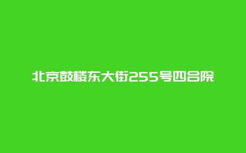 北京鼓楼东大街255号四合院景点介绍