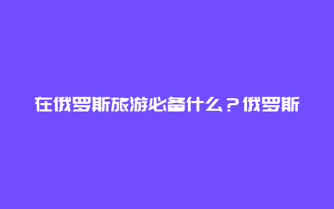 在俄罗斯旅游必备什么？俄罗斯十大特产