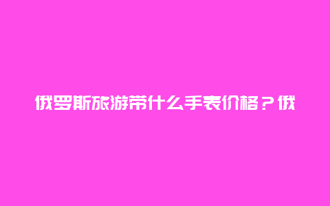 俄罗斯旅游带什么手表价格？俄罗斯紫金手表多钱啊要女士好看点的纯一点的啊去俄罗斯哪里能买到物美价廉的啊