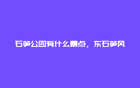 石笋公园有什么景点，东石笋风景区好玩吗