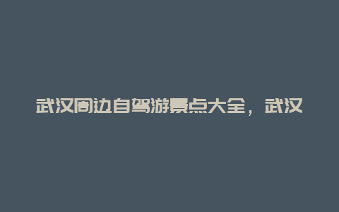 武汉周边自驾游景点大全，武汉市周边自驾游景点