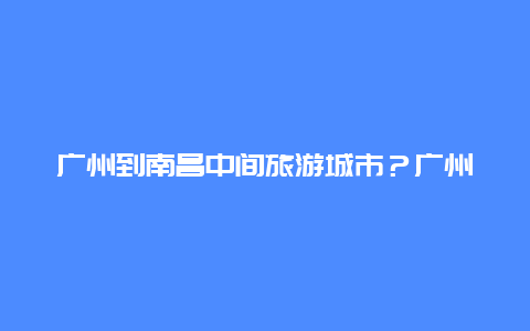 广州到南昌中间旅游城市？广州坐飞机到江西多久？