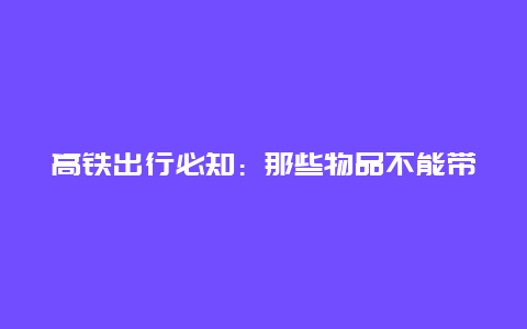 高铁出行必知：那些物品不能带上高铁