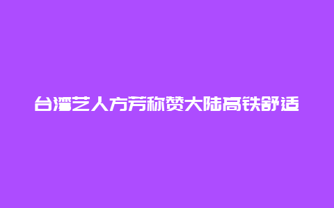 台湾艺人方芳称赞大陆高铁舒适平稳：一等座都比台湾省商务座舒服