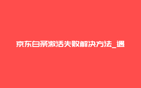 京东白条激活失败解决方法_遇到激活问题怎么办