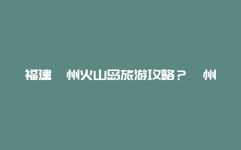 福建漳州火山岛旅游攻略？漳州火山岛住宿攻略？