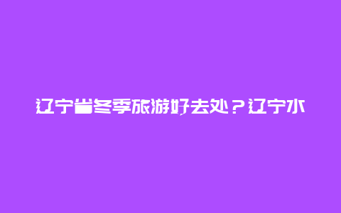 辽宁省冬季旅游好去处？辽宁水质最好温泉排名？