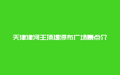 天津津河王顶堤瀑布广场景点介绍