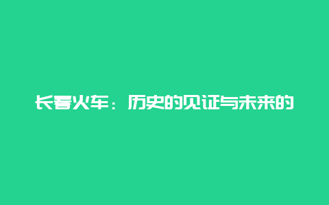 长春火车：历史的见证与未来的展望