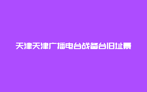 天津天津广播电台战备台旧址景点介绍