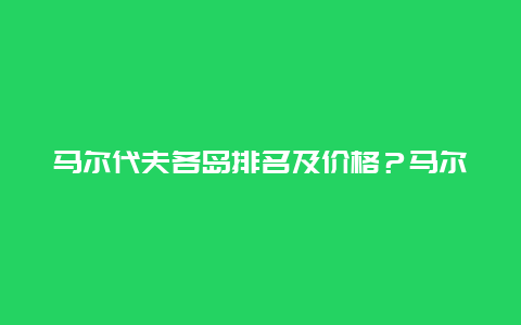 马尔代夫各岛排名及价格？马尔代夫周边景点