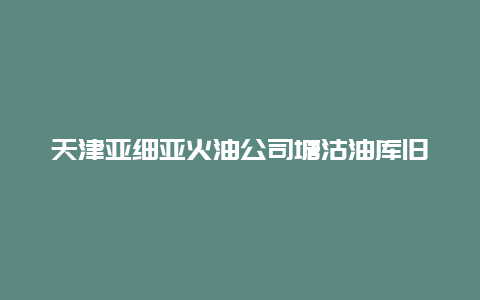 天津亚细亚火油公司塘沽油库旧址景点介绍