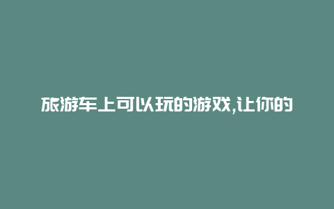 旅游车上可以玩的游戏,让你的旅途更有趣的游戏推荐