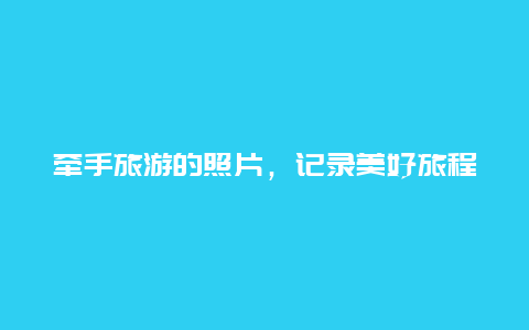 牵手旅游的照片，记录美好旅程的瞬间