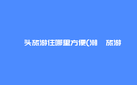 汕头旅游住哪里方便(潮汕旅游住在哪里比较方便)