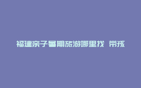 福建亲子暑期旅游哪里找 带孩子去福建玩，有哪些地方必去？