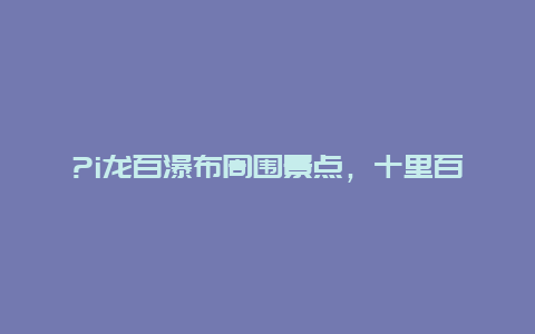 ?i龙百瀑布周围景点，十里百瀑布景区