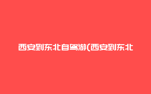 西安到东北自驾游(西安到东北自驾游花费